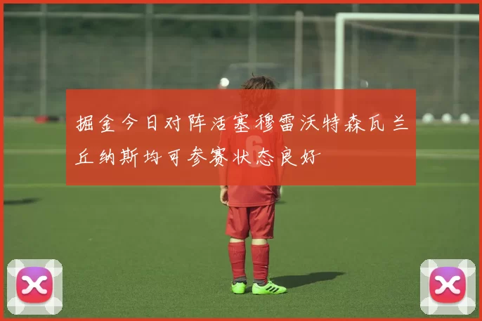 掘金今日对阵活塞穆雷沃特森瓦兰丘纳斯均可参赛状态良好