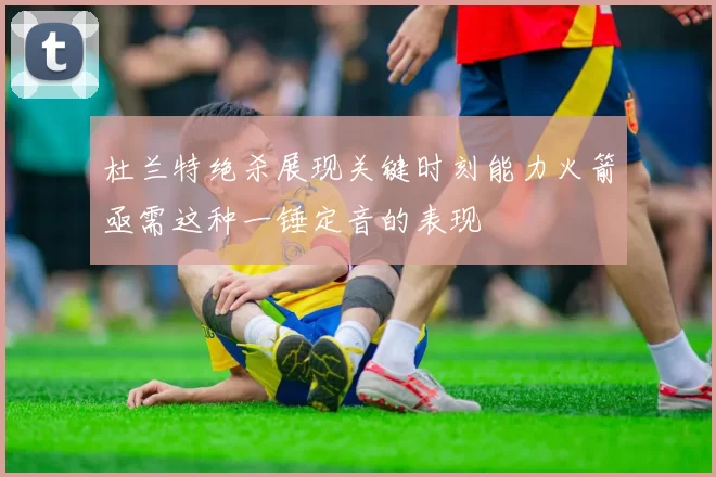杜兰特绝杀展现关键时刻能力火箭亟需这种一锤定音的表现