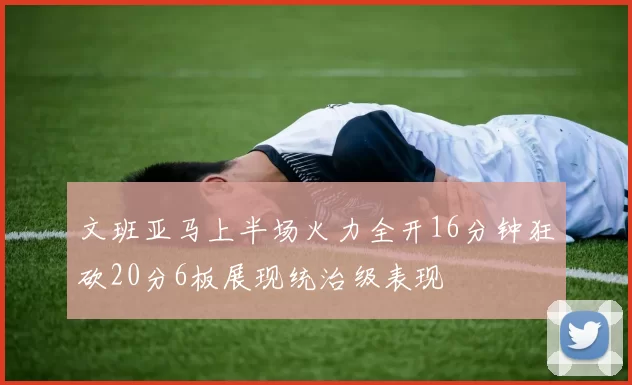 文班亚马上半场火力全开16分钟狂砍20分6板展现统治级表现