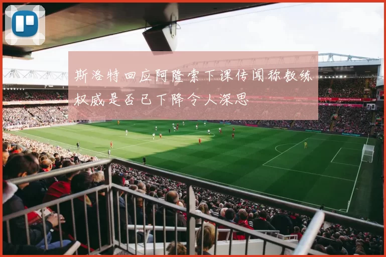 斯洛特回应阿隆索下课传闻称教练权威是否已下降令人深思