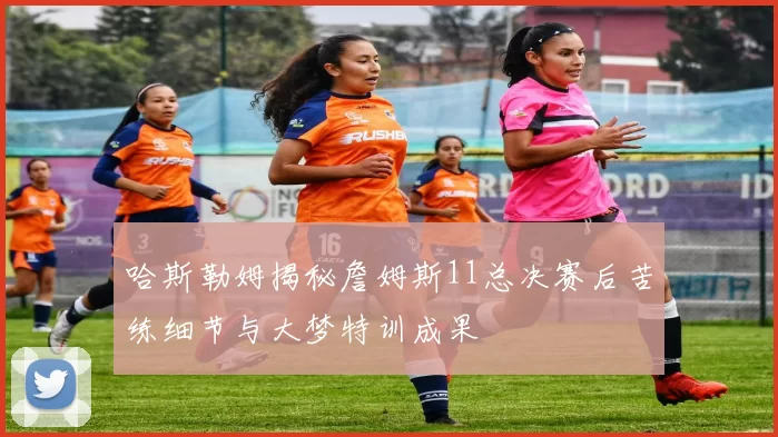 哈斯勒姆揭秘詹姆斯11总决赛后苦练细节与大梦特训成果