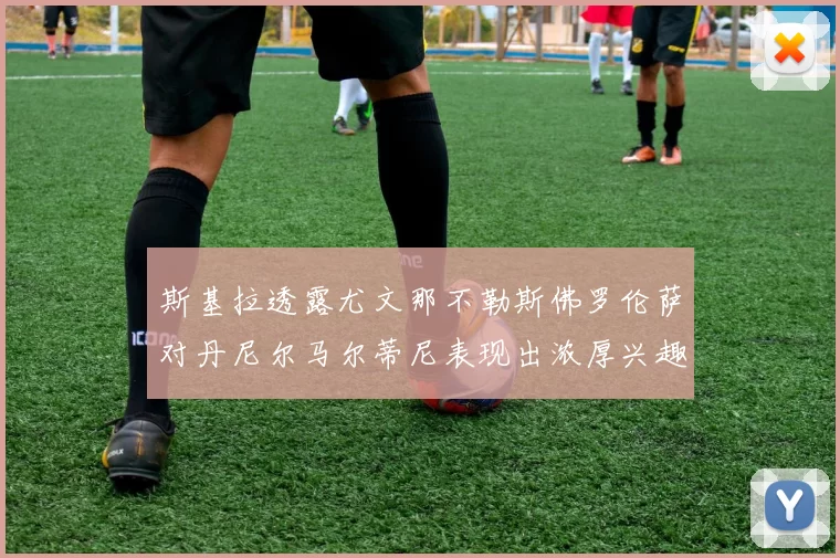 斯基拉透露尤文那不勒斯佛罗伦萨对丹尼尔马尔蒂尼表现出浓厚兴趣